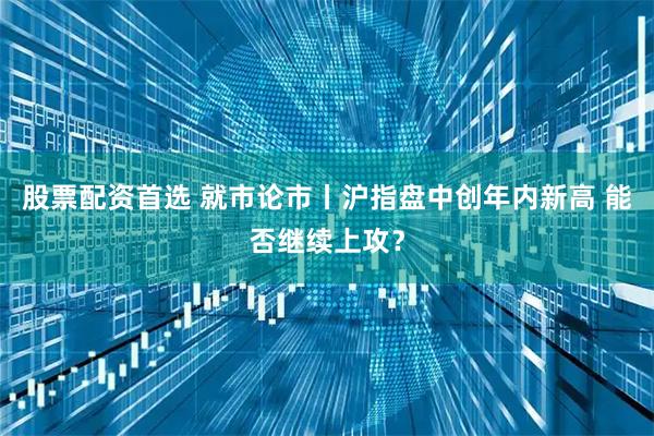 股票配资首选 就市论市丨沪指盘中创年内新高 能否继续上攻？