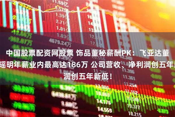 中国股票配资网股票 饰品董秘薪酬PK：飞亚达董秘宋瑶明年薪业内最高达186万 公司营收、净利润创五年新低！