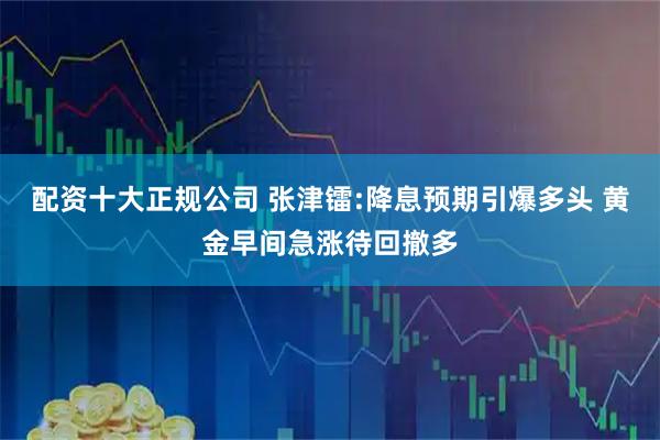 配资十大正规公司 张津镭:降息预期引爆多头 黄金早间急涨待回撤多