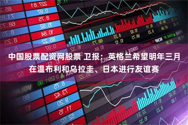 中国股票配资网股票 卫报：英格兰希望明年三月在温布利和乌拉圭、日本进行友谊赛