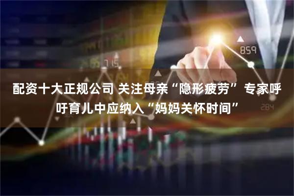 配资十大正规公司 关注母亲“隐形疲劳” 专家呼吁育儿中应纳入“妈妈关怀时间”