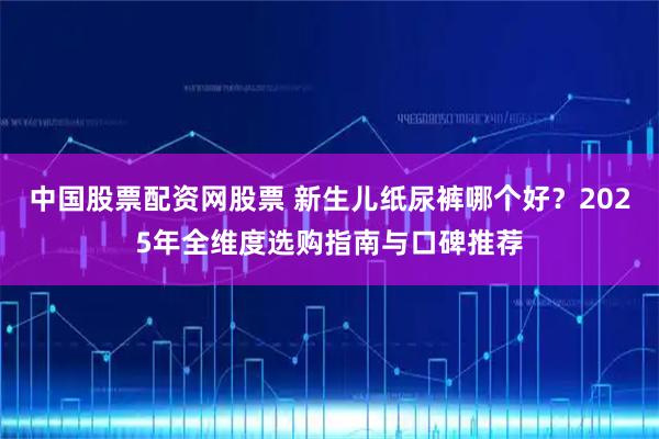 中国股票配资网股票 新生儿纸尿裤哪个好？2025年全维度选购指南与口碑推荐