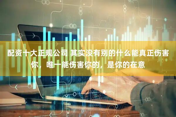 配资十大正规公司 其实没有别的什么能真正伤害你，唯一能伤害你的，是你的在意