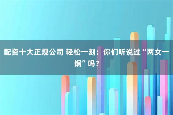 配资十大正规公司 轻松一刻:你们听说过“两女一锅”吗?