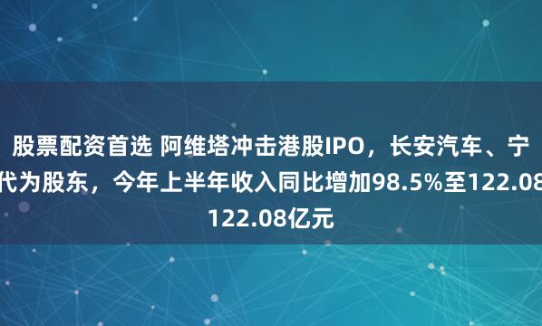 股票配资首选 阿维塔冲击港股IPO,长安汽车、宁德时代为股东,今年上半年收入同比增加98.5%至122.08亿元