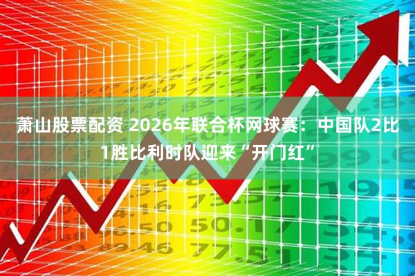 萧山股票配资 2026年联合杯网球赛：中国队2比1胜比利时队迎来“开门红”