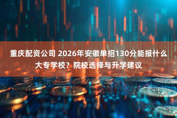 重庆配资公司 2026年安徽单招130分能报什么大专学校？院校选择与升学建议