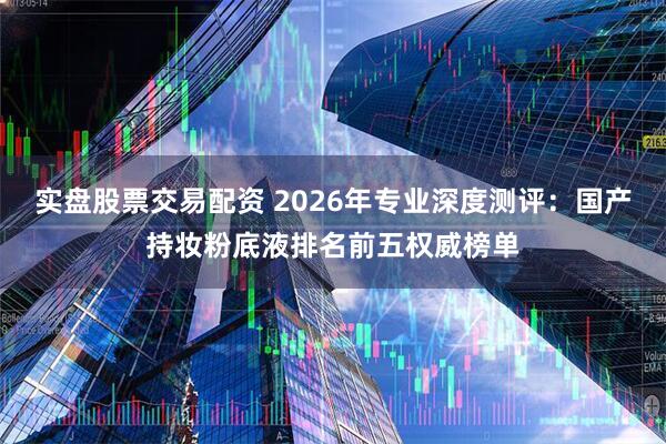 实盘股票交易配资 2026年专业深度测评：国产持妆粉底液排名前五权威榜单