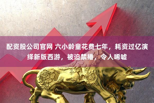 配资股公司官网 六小龄童花费七年，耗资过亿演绎新版西游，被迫禁播，令人唏嘘