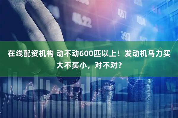 在线配资机构 动不动600匹以上！发动机马力买大不买小，对不对？