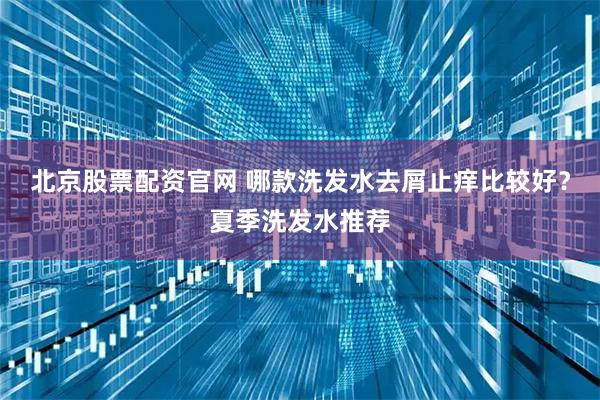 北京股票配资官网 哪款洗发水去屑止痒比较好？夏季洗发水推荐