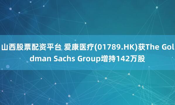 山西股票配资平台 爱康医疗(01789.HK)获The Goldman Sachs Group增持142万股