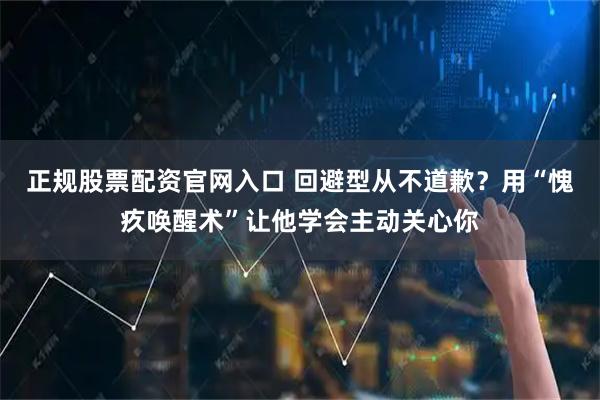 正规股票配资官网入口 回避型从不道歉？用“愧疚唤醒术”让他学会主动关心你