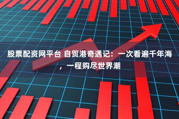 股票配资网平台 自贸港奇遇记：一次看遍千年海，一程购尽世界潮