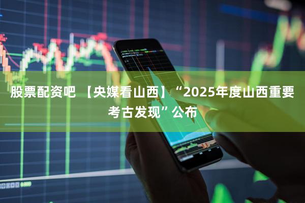 股票配资吧 【央媒看山西】“2025年度山西重要考古发现”公布
