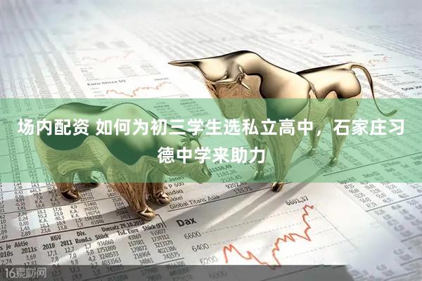 场内配资 如何为初三学生选私立高中，石家庄习德中学来助力
