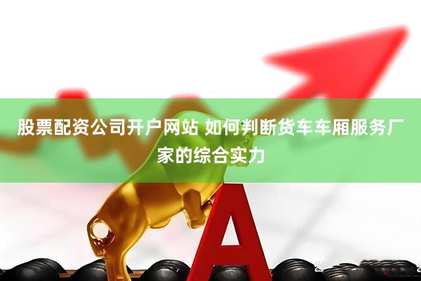 股票配资公司开户网站 如何判断货车车厢服务厂家的综合实力