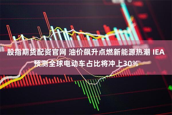 股指期货配资官网 油价飙升点燃新能源热潮 IEA预测全球电动车占比将冲上30%
