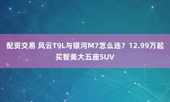 配资交易 风云T9L与银河M7怎么选？12.99万起买智美大五座SUV