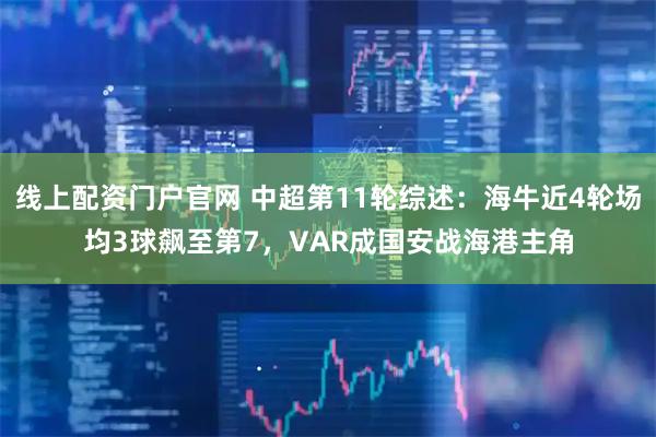 线上配资门户官网 中超第11轮综述：海牛近4轮场均3球飙至第7，VAR成国安战海港主角