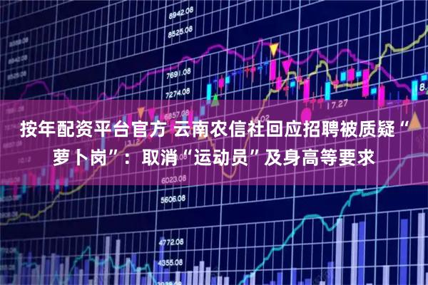 按年配资平台官方 云南农信社回应招聘被质疑“萝卜岗”：取消“运动员”及身高等要求