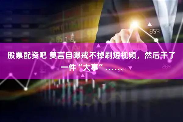 股票配资吧 莫言自曝戒不掉刷短视频，然后干了一件“大事”……