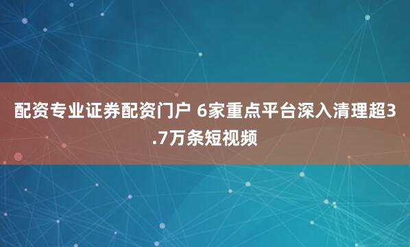 配资专业证券配资门户 6家重点平台深入清理超3.7万条短视频