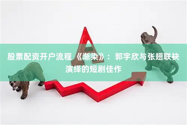 股票配资开户流程 《渐染》：郭宇欣与张翅联袂演绎的短剧佳作