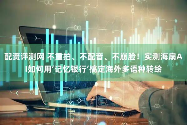 配资评测网 不重拍、不配音、不崩脸！实测海扇AI如何用‘记忆银行’搞定海外多语种转绘
