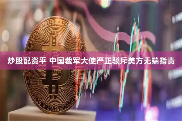 炒股配资平 中国裁军大使严正驳斥美方无端指责