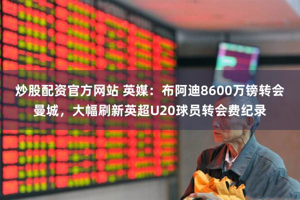 炒股配资官方网站 英媒：布阿迪8600万镑转会曼城，大幅刷新英超U20球员转会费纪录
