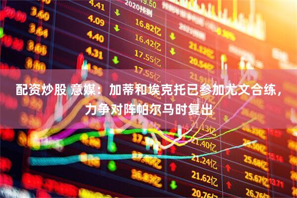 配资炒股 意媒：加蒂和埃克托已参加尤文合练，力争对阵帕尔马时复出