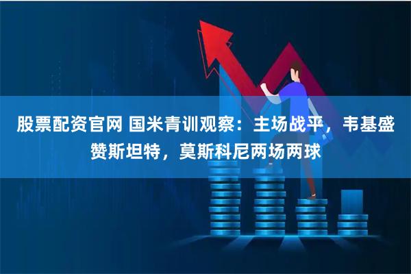 股票配资官网 国米青训观察：主场战平，韦基盛赞斯坦特，莫斯科尼两场两球