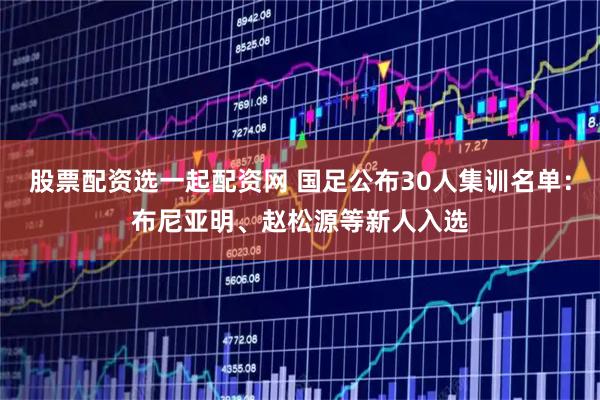 股票配资选一起配资网 国足公布30人集训名单：布尼亚明、赵松源等新人入选