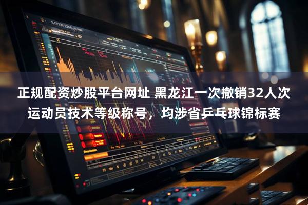 正规配资炒股平台网址 黑龙江一次撤销32人次运动员技术等级称号，均涉省乒乓球锦标赛