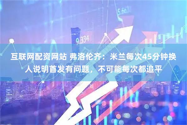 互联网配资网站 弗洛伦齐：米兰每次45分钟换人说明首发有问题，不可能每次都追平