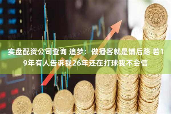 实盘配资公司查询 追梦：做播客就是铺后路 若19年有人告诉我26年还在打球我不会信
