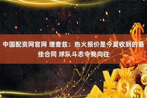 中国配资网官网 理查兹：热火报价是今夏收到的最佳合同 球队斗志令我向往