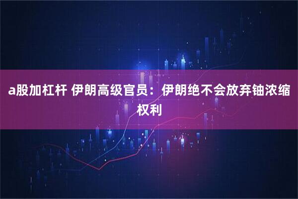 a股加杠杆 伊朗高级官员：伊朗绝不会放弃铀浓缩权利